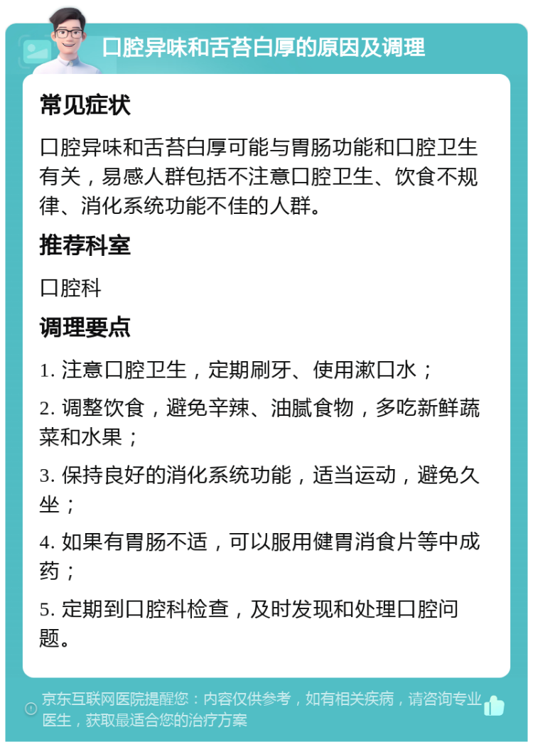 口腔异味和舌苔白厚的原因及调理 常见症状 口腔异味和舌苔白厚可能与胃肠功能和口腔卫生有关，易感人群包括不注意口腔卫生、饮食不规律、消化系统功能不佳的人群。 推荐科室 口腔科 调理要点 1. 注意口腔卫生，定期刷牙、使用漱口水； 2. 调整饮食，避免辛辣、油腻食物，多吃新鲜蔬菜和水果； 3. 保持良好的消化系统功能，适当运动，避免久坐； 4. 如果有胃肠不适，可以服用健胃消食片等中成药； 5. 定期到口腔科检查，及时发现和处理口腔问题。