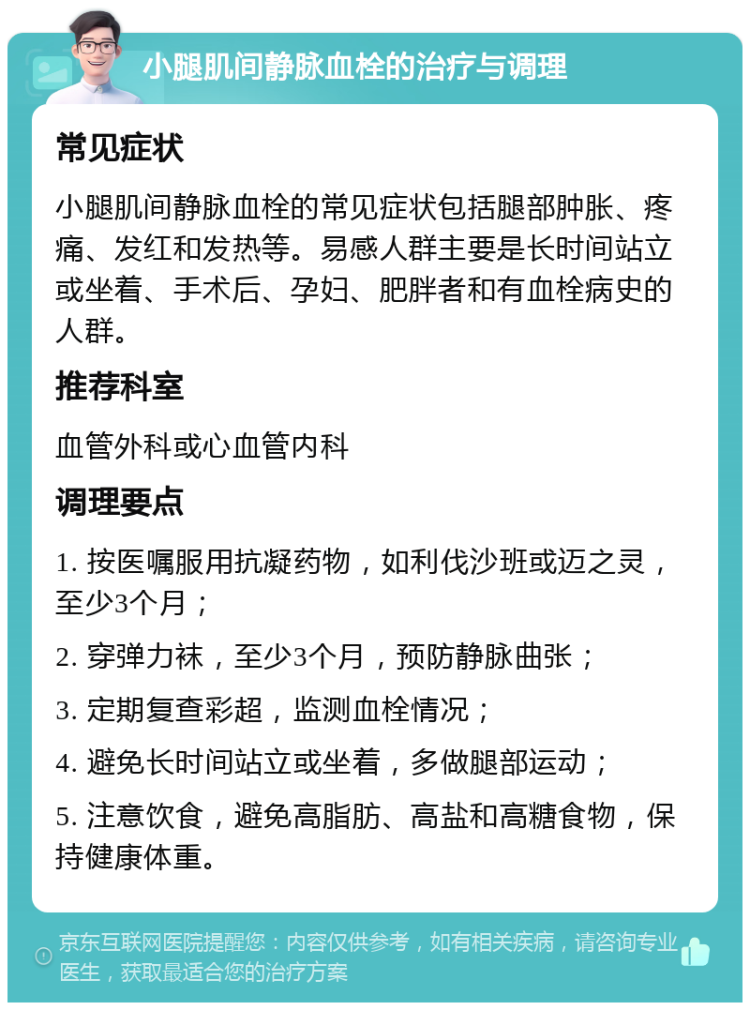 小腿肌间静脉血栓的治疗与调理 常见症状 小腿肌间静脉血栓的常见症状包括腿部肿胀、疼痛、发红和发热等。易感人群主要是长时间站立或坐着、手术后、孕妇、肥胖者和有血栓病史的人群。 推荐科室 血管外科或心血管内科 调理要点 1. 按医嘱服用抗凝药物，如利伐沙班或迈之灵，至少3个月； 2. 穿弹力袜，至少3个月，预防静脉曲张； 3. 定期复查彩超，监测血栓情况； 4. 避免长时间站立或坐着，多做腿部运动； 5. 注意饮食，避免高脂肪、高盐和高糖食物，保持健康体重。