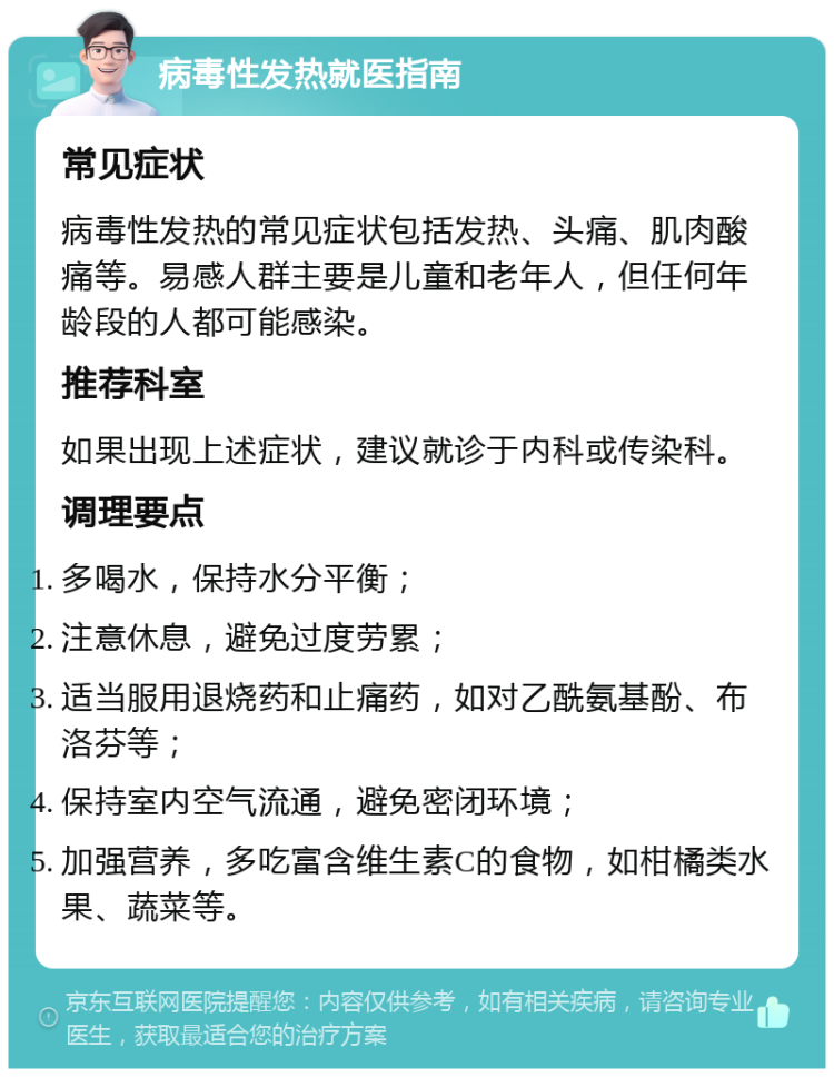 病毒性发热就医指南 常见症状 病毒性发热的常见症状包括发热、头痛、肌肉酸痛等。易感人群主要是儿童和老年人，但任何年龄段的人都可能感染。 推荐科室 如果出现上述症状，建议就诊于内科或传染科。 调理要点 多喝水，保持水分平衡； 注意休息，避免过度劳累； 适当服用退烧药和止痛药，如对乙酰氨基酚、布洛芬等； 保持室内空气流通，避免密闭环境； 加强营养，多吃富含维生素C的食物，如柑橘类水果、蔬菜等。