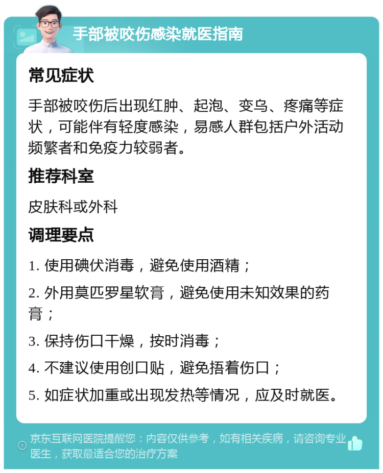 手部被咬伤感染就医指南 常见症状 手部被咬伤后出现红肿、起泡、变乌、疼痛等症状，可能伴有轻度感染，易感人群包括户外活动频繁者和免疫力较弱者。 推荐科室 皮肤科或外科 调理要点 1. 使用碘伏消毒，避免使用酒精； 2. 外用莫匹罗星软膏，避免使用未知效果的药膏； 3. 保持伤口干燥，按时消毒； 4. 不建议使用创口贴，避免捂着伤口； 5. 如症状加重或出现发热等情况，应及时就医。