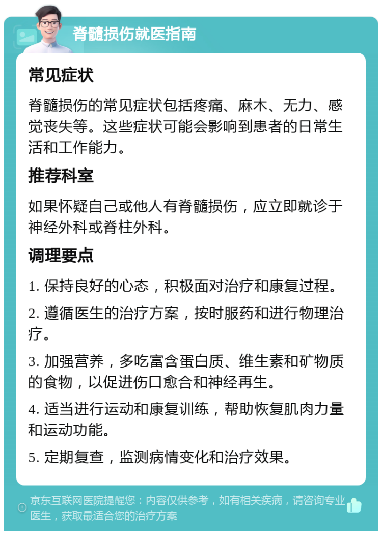 脊髓损伤就医指南 常见症状 脊髓损伤的常见症状包括疼痛、麻木、无力、感觉丧失等。这些症状可能会影响到患者的日常生活和工作能力。 推荐科室 如果怀疑自己或他人有脊髓损伤，应立即就诊于神经外科或脊柱外科。 调理要点 1. 保持良好的心态，积极面对治疗和康复过程。 2. 遵循医生的治疗方案，按时服药和进行物理治疗。 3. 加强营养，多吃富含蛋白质、维生素和矿物质的食物，以促进伤口愈合和神经再生。 4. 适当进行运动和康复训练，帮助恢复肌肉力量和运动功能。 5. 定期复查，监测病情变化和治疗效果。