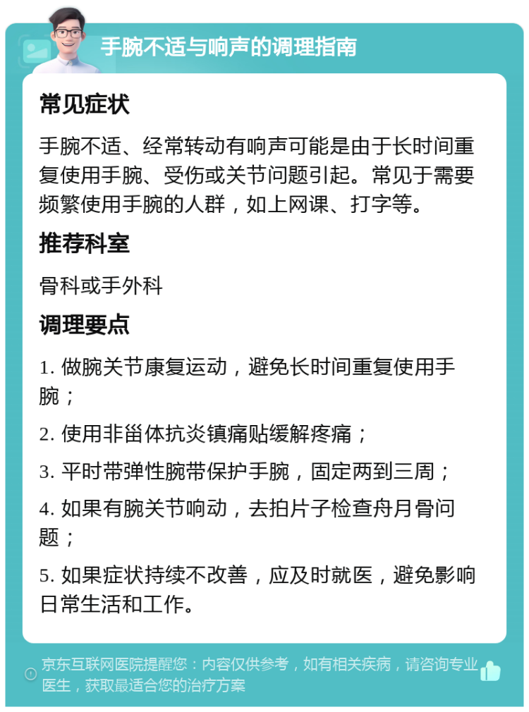 手腕不适与响声的调理指南 常见症状 手腕不适、经常转动有响声可能是由于长时间重复使用手腕、受伤或关节问题引起。常见于需要频繁使用手腕的人群，如上网课、打字等。 推荐科室 骨科或手外科 调理要点 1. 做腕关节康复运动，避免长时间重复使用手腕； 2. 使用非甾体抗炎镇痛贴缓解疼痛； 3. 平时带弹性腕带保护手腕，固定两到三周； 4. 如果有腕关节响动，去拍片子检查舟月骨问题； 5. 如果症状持续不改善，应及时就医，避免影响日常生活和工作。