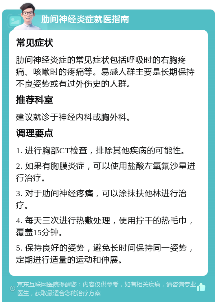 肋间神经炎症就医指南 常见症状 肋间神经炎症的常见症状包括呼吸时的右胸疼痛、咳嗽时的疼痛等。易感人群主要是长期保持不良姿势或有过外伤史的人群。 推荐科室 建议就诊于神经内科或胸外科。 调理要点 1. 进行胸部CT检查，排除其他疾病的可能性。 2. 如果有胸膜炎症，可以使用盐酸左氧氟沙星进行治疗。 3. 对于肋间神经疼痛，可以涂抹扶他林进行治疗。 4. 每天三次进行热敷处理，使用拧干的热毛巾，覆盖15分钟。 5. 保持良好的姿势，避免长时间保持同一姿势，定期进行适量的运动和伸展。