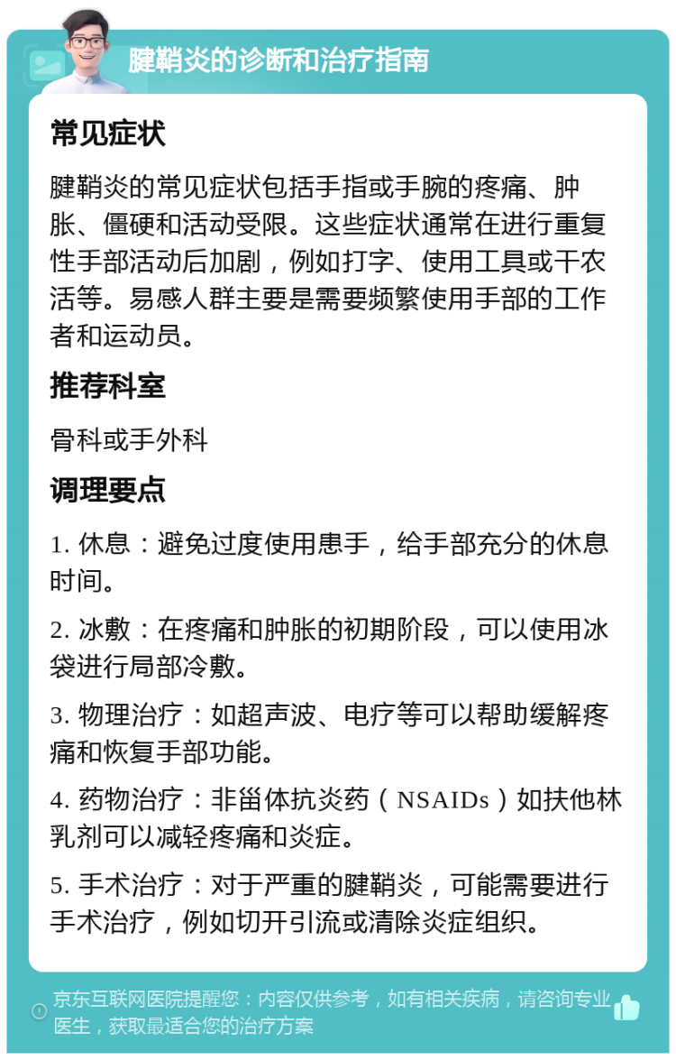 腱鞘炎的诊断和治疗指南 常见症状 腱鞘炎的常见症状包括手指或手腕的疼痛、肿胀、僵硬和活动受限。这些症状通常在进行重复性手部活动后加剧，例如打字、使用工具或干农活等。易感人群主要是需要频繁使用手部的工作者和运动员。 推荐科室 骨科或手外科 调理要点 1. 休息：避免过度使用患手，给手部充分的休息时间。 2. 冰敷：在疼痛和肿胀的初期阶段，可以使用冰袋进行局部冷敷。 3. 物理治疗：如超声波、电疗等可以帮助缓解疼痛和恢复手部功能。 4. 药物治疗：非甾体抗炎药（NSAIDs）如扶他林乳剂可以减轻疼痛和炎症。 5. 手术治疗：对于严重的腱鞘炎，可能需要进行手术治疗，例如切开引流或清除炎症组织。