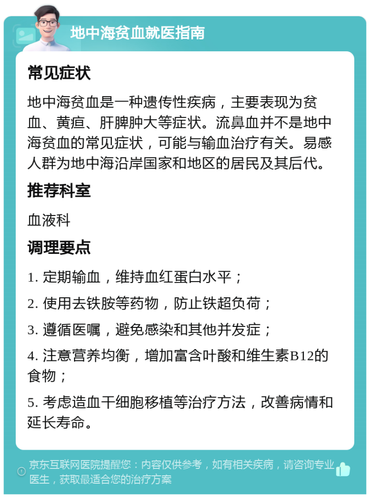 地中海贫血就医指南 常见症状 地中海贫血是一种遗传性疾病，主要表现为贫血、黄疸、肝脾肿大等症状。流鼻血并不是地中海贫血的常见症状，可能与输血治疗有关。易感人群为地中海沿岸国家和地区的居民及其后代。 推荐科室 血液科 调理要点 1. 定期输血，维持血红蛋白水平； 2. 使用去铁胺等药物，防止铁超负荷； 3. 遵循医嘱，避免感染和其他并发症； 4. 注意营养均衡，增加富含叶酸和维生素B12的食物； 5. 考虑造血干细胞移植等治疗方法，改善病情和延长寿命。