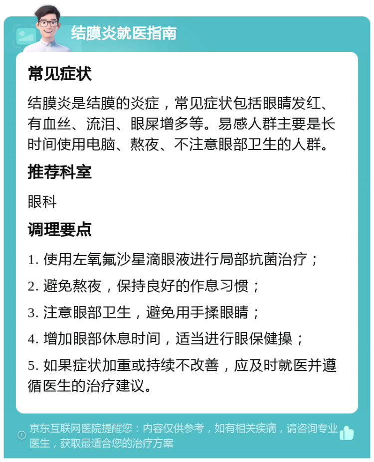 结膜炎就医指南 常见症状 结膜炎是结膜的炎症，常见症状包括眼睛发红、有血丝、流泪、眼屎增多等。易感人群主要是长时间使用电脑、熬夜、不注意眼部卫生的人群。 推荐科室 眼科 调理要点 1. 使用左氧氟沙星滴眼液进行局部抗菌治疗； 2. 避免熬夜，保持良好的作息习惯； 3. 注意眼部卫生，避免用手揉眼睛； 4. 增加眼部休息时间，适当进行眼保健操； 5. 如果症状加重或持续不改善，应及时就医并遵循医生的治疗建议。