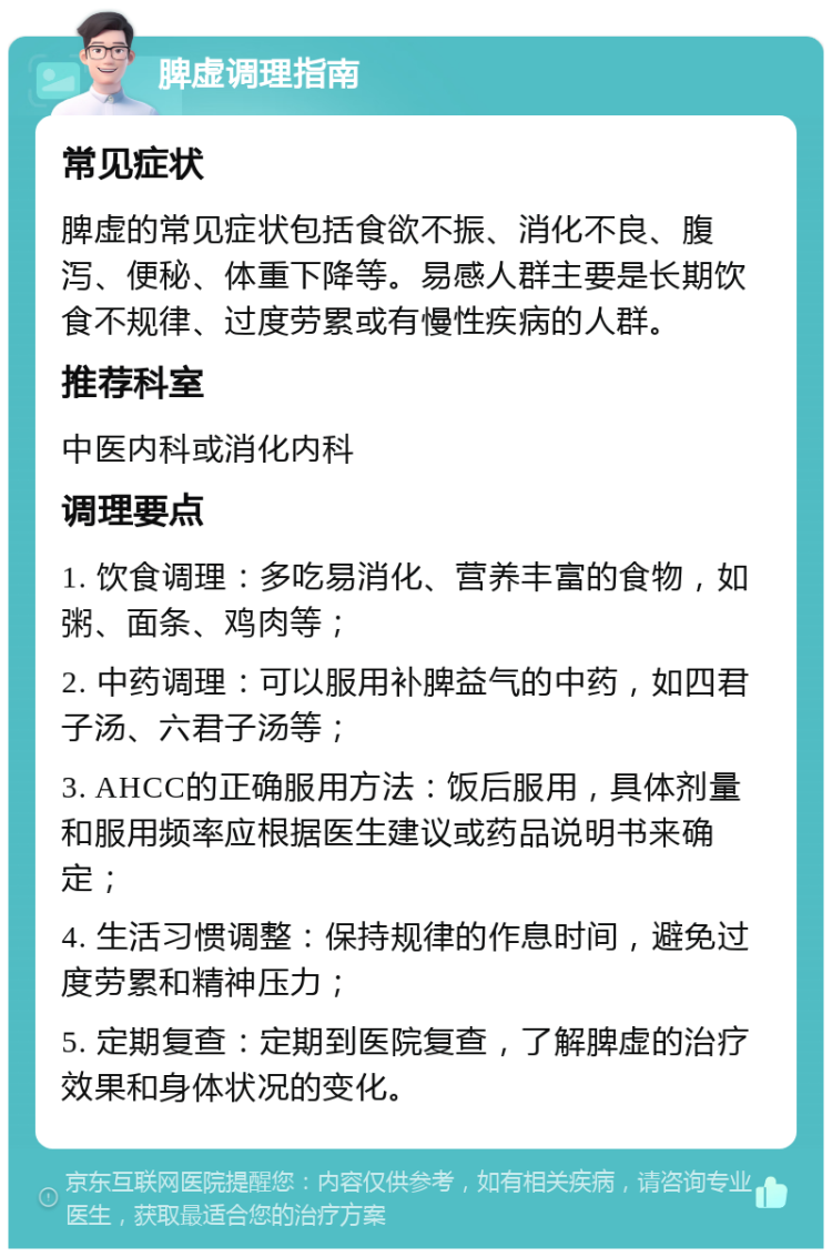 脾虚调理指南 常见症状 脾虚的常见症状包括食欲不振、消化不良、腹泻、便秘、体重下降等。易感人群主要是长期饮食不规律、过度劳累或有慢性疾病的人群。 推荐科室 中医内科或消化内科 调理要点 1. 饮食调理：多吃易消化、营养丰富的食物，如粥、面条、鸡肉等； 2. 中药调理：可以服用补脾益气的中药，如四君子汤、六君子汤等； 3. AHCC的正确服用方法：饭后服用，具体剂量和服用频率应根据医生建议或药品说明书来确定； 4. 生活习惯调整：保持规律的作息时间，避免过度劳累和精神压力； 5. 定期复查：定期到医院复查，了解脾虚的治疗效果和身体状况的变化。