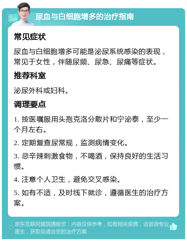 尿血与白细胞增多的治疗指南 常见症状 尿血与白细胞增多可能是泌尿系统感染的表现，常见于女性，伴随尿频、尿急、尿痛等症状。 推荐科室 泌尿外科或妇科。 调理要点 1. 按医嘱服用头孢克洛分散片和宁泌泰，至少一个月左右。 2. 定期复查尿常规，监测病情变化。 3. 忌辛辣刺激食物，不喝酒，保持良好的生活习惯。 4. 注意个人卫生，避免交叉感染。 5. 如有不适，及时线下就诊，遵循医生的治疗方案。