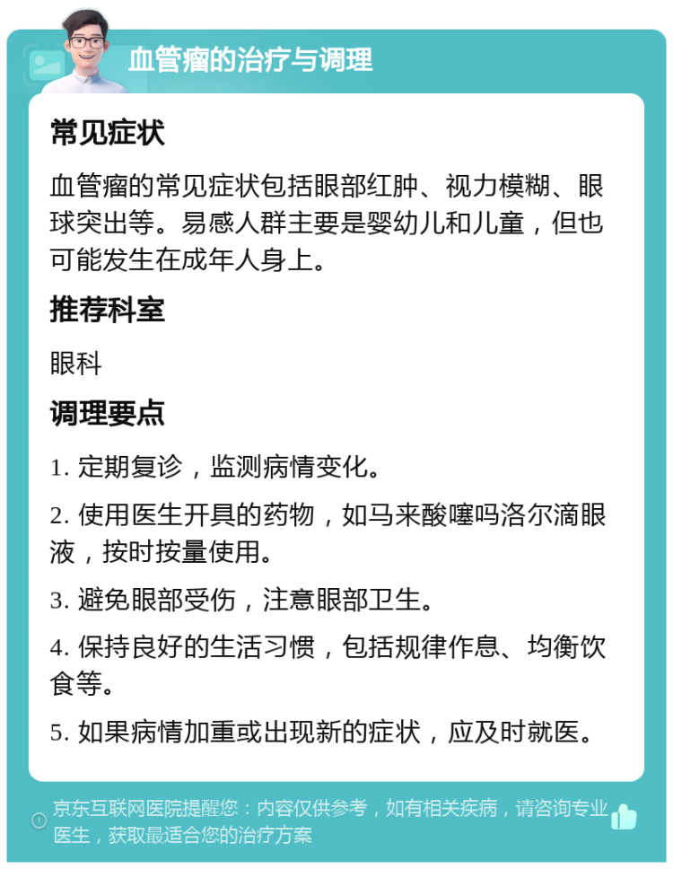 血管瘤的治疗与调理 常见症状 血管瘤的常见症状包括眼部红肿、视力模糊、眼球突出等。易感人群主要是婴幼儿和儿童，但也可能发生在成年人身上。 推荐科室 眼科 调理要点 1. 定期复诊，监测病情变化。 2. 使用医生开具的药物，如马来酸噻吗洛尔滴眼液，按时按量使用。 3. 避免眼部受伤，注意眼部卫生。 4. 保持良好的生活习惯，包括规律作息、均衡饮食等。 5. 如果病情加重或出现新的症状，应及时就医。