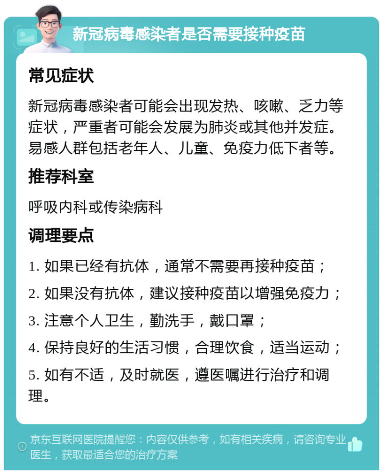 新冠病毒感染者是否需要接种疫苗 常见症状 新冠病毒感染者可能会出现发热、咳嗽、乏力等症状，严重者可能会发展为肺炎或其他并发症。易感人群包括老年人、儿童、免疫力低下者等。 推荐科室 呼吸内科或传染病科 调理要点 1. 如果已经有抗体，通常不需要再接种疫苗； 2. 如果没有抗体，建议接种疫苗以增强免疫力； 3. 注意个人卫生，勤洗手，戴口罩； 4. 保持良好的生活习惯，合理饮食，适当运动； 5. 如有不适，及时就医，遵医嘱进行治疗和调理。