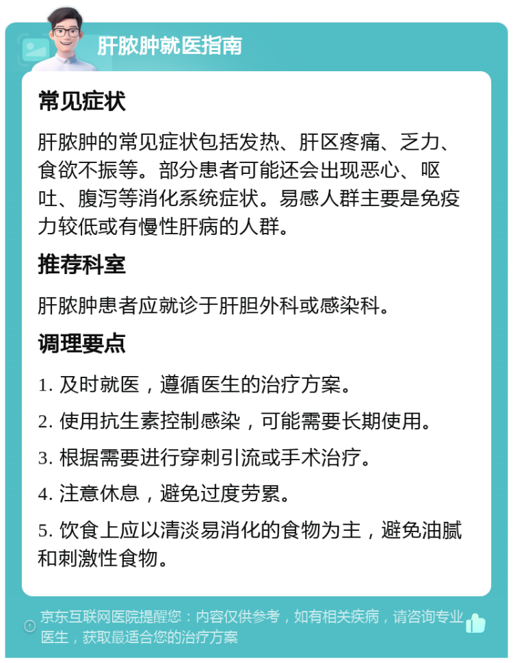 肝脓肿就医指南 常见症状 肝脓肿的常见症状包括发热、肝区疼痛、乏力、食欲不振等。部分患者可能还会出现恶心、呕吐、腹泻等消化系统症状。易感人群主要是免疫力较低或有慢性肝病的人群。 推荐科室 肝脓肿患者应就诊于肝胆外科或感染科。 调理要点 1. 及时就医，遵循医生的治疗方案。 2. 使用抗生素控制感染，可能需要长期使用。 3. 根据需要进行穿刺引流或手术治疗。 4. 注意休息，避免过度劳累。 5. 饮食上应以清淡易消化的食物为主，避免油腻和刺激性食物。