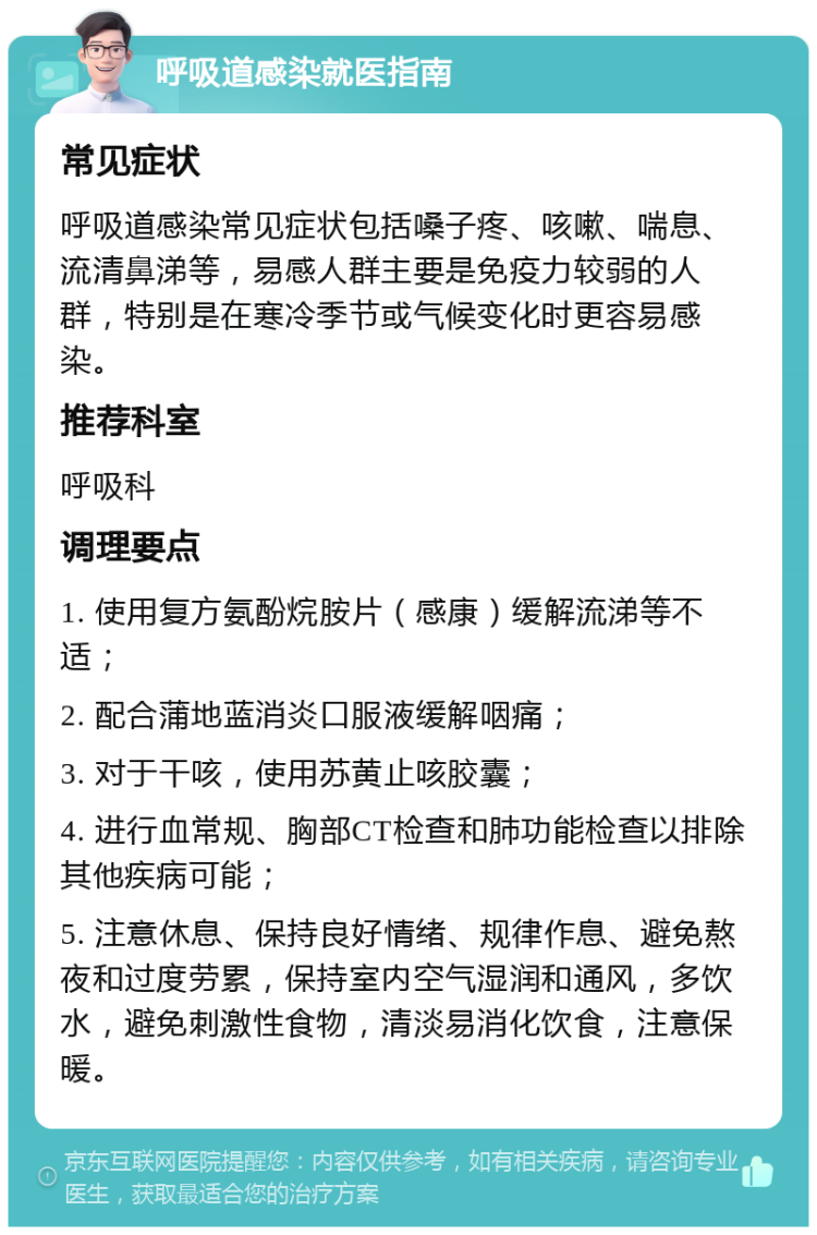 呼吸道感染就医指南 常见症状 呼吸道感染常见症状包括嗓子疼、咳嗽、喘息、流清鼻涕等，易感人群主要是免疫力较弱的人群，特别是在寒冷季节或气候变化时更容易感染。 推荐科室 呼吸科 调理要点 1. 使用复方氨酚烷胺片（感康）缓解流涕等不适； 2. 配合蒲地蓝消炎口服液缓解咽痛； 3. 对于干咳，使用苏黄止咳胶囊； 4. 进行血常规、胸部CT检查和肺功能检查以排除其他疾病可能； 5. 注意休息、保持良好情绪、规律作息、避免熬夜和过度劳累，保持室内空气湿润和通风，多饮水，避免刺激性食物，清淡易消化饮食，注意保暖。