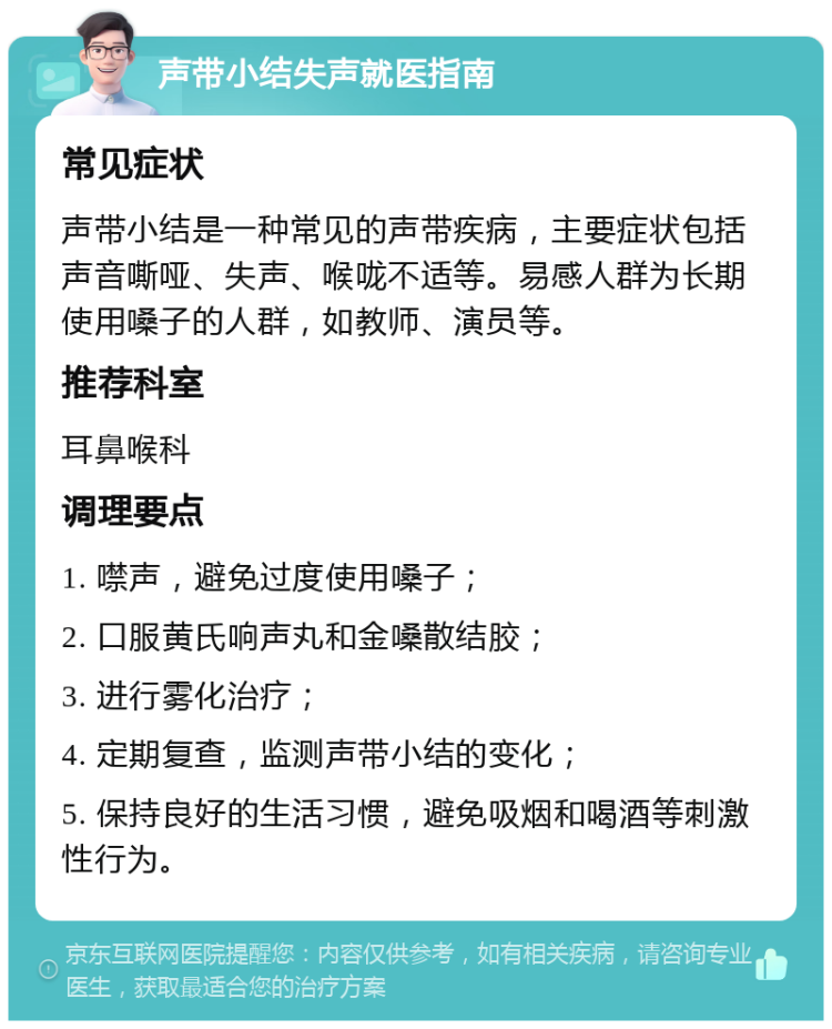 声带小结失声就医指南 常见症状 声带小结是一种常见的声带疾病，主要症状包括声音嘶哑、失声、喉咙不适等。易感人群为长期使用嗓子的人群，如教师、演员等。 推荐科室 耳鼻喉科 调理要点 1. 噤声，避免过度使用嗓子； 2. 口服黄氏响声丸和金嗓散结胶； 3. 进行雾化治疗； 4. 定期复查，监测声带小结的变化； 5. 保持良好的生活习惯，避免吸烟和喝酒等刺激性行为。