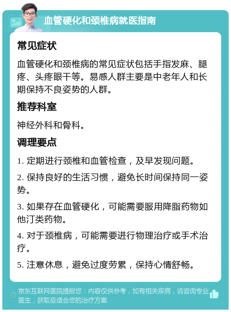 血管硬化和颈椎病就医指南 常见症状 血管硬化和颈椎病的常见症状包括手指发麻、腿疼、头疼眼干等。易感人群主要是中老年人和长期保持不良姿势的人群。 推荐科室 神经外科和骨科。 调理要点 1. 定期进行颈椎和血管检查，及早发现问题。 2. 保持良好的生活习惯，避免长时间保持同一姿势。 3. 如果存在血管硬化，可能需要服用降脂药物如他汀类药物。 4. 对于颈椎病，可能需要进行物理治疗或手术治疗。 5. 注意休息，避免过度劳累，保持心情舒畅。