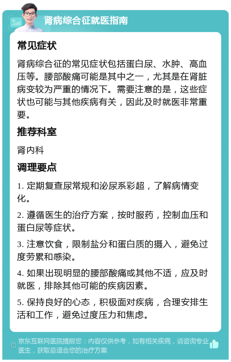 肾病综合征就医指南 常见症状 肾病综合征的常见症状包括蛋白尿、水肿、高血压等。腰部酸痛可能是其中之一，尤其是在肾脏病变较为严重的情况下。需要注意的是，这些症状也可能与其他疾病有关，因此及时就医非常重要。 推荐科室 肾内科 调理要点 1. 定期复查尿常规和泌尿系彩超，了解病情变化。 2. 遵循医生的治疗方案，按时服药，控制血压和蛋白尿等症状。 3. 注意饮食，限制盐分和蛋白质的摄入，避免过度劳累和感染。 4. 如果出现明显的腰部酸痛或其他不适，应及时就医，排除其他可能的疾病因素。 5. 保持良好的心态，积极面对疾病，合理安排生活和工作，避免过度压力和焦虑。