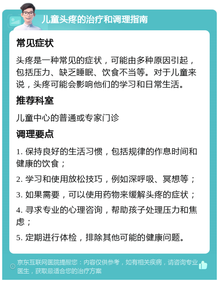 儿童头疼的治疗和调理指南 常见症状 头疼是一种常见的症状，可能由多种原因引起，包括压力、缺乏睡眠、饮食不当等。对于儿童来说，头疼可能会影响他们的学习和日常生活。 推荐科室 儿童中心的普通或专家门诊 调理要点 1. 保持良好的生活习惯，包括规律的作息时间和健康的饮食； 2. 学习和使用放松技巧，例如深呼吸、冥想等； 3. 如果需要，可以使用药物来缓解头疼的症状； 4. 寻求专业的心理咨询，帮助孩子处理压力和焦虑； 5. 定期进行体检，排除其他可能的健康问题。