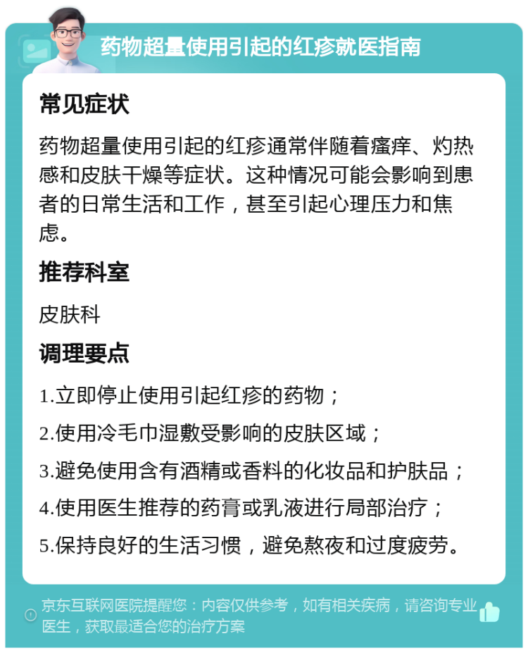 药物超量使用引起的红疹就医指南 常见症状 药物超量使用引起的红疹通常伴随着瘙痒、灼热感和皮肤干燥等症状。这种情况可能会影响到患者的日常生活和工作，甚至引起心理压力和焦虑。 推荐科室 皮肤科 调理要点 1.立即停止使用引起红疹的药物； 2.使用冷毛巾湿敷受影响的皮肤区域； 3.避免使用含有酒精或香料的化妆品和护肤品； 4.使用医生推荐的药膏或乳液进行局部治疗； 5.保持良好的生活习惯，避免熬夜和过度疲劳。