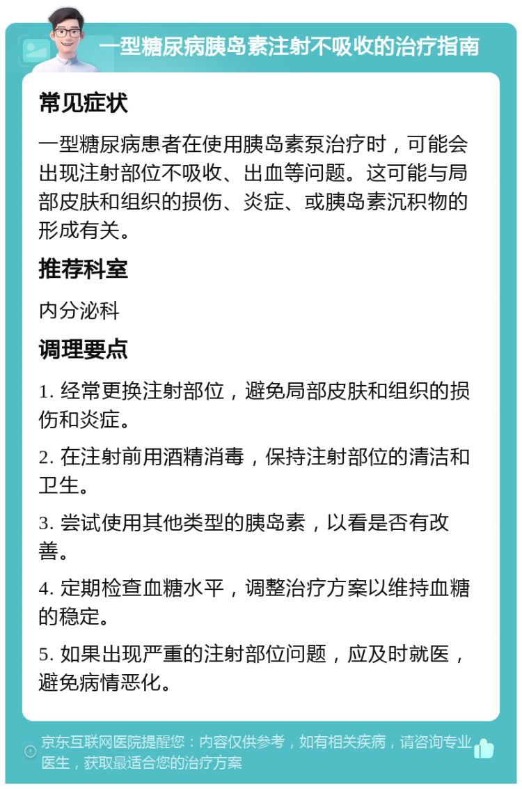 一型糖尿病胰岛素注射不吸收的治疗指南 常见症状 一型糖尿病患者在使用胰岛素泵治疗时，可能会出现注射部位不吸收、出血等问题。这可能与局部皮肤和组织的损伤、炎症、或胰岛素沉积物的形成有关。 推荐科室 内分泌科 调理要点 1. 经常更换注射部位，避免局部皮肤和组织的损伤和炎症。 2. 在注射前用酒精消毒，保持注射部位的清洁和卫生。 3. 尝试使用其他类型的胰岛素，以看是否有改善。 4. 定期检查血糖水平，调整治疗方案以维持血糖的稳定。 5. 如果出现严重的注射部位问题，应及时就医，避免病情恶化。