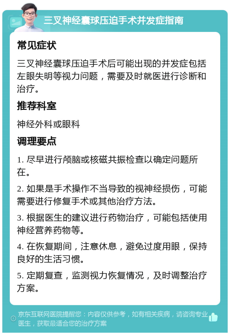 三叉神经囊球压迫手术并发症指南 常见症状 三叉神经囊球压迫手术后可能出现的并发症包括左眼失明等视力问题，需要及时就医进行诊断和治疗。 推荐科室 神经外科或眼科 调理要点 1. 尽早进行颅脑或核磁共振检查以确定问题所在。 2. 如果是手术操作不当导致的视神经损伤，可能需要进行修复手术或其他治疗方法。 3. 根据医生的建议进行药物治疗，可能包括使用神经营养药物等。 4. 在恢复期间，注意休息，避免过度用眼，保持良好的生活习惯。 5. 定期复查，监测视力恢复情况，及时调整治疗方案。