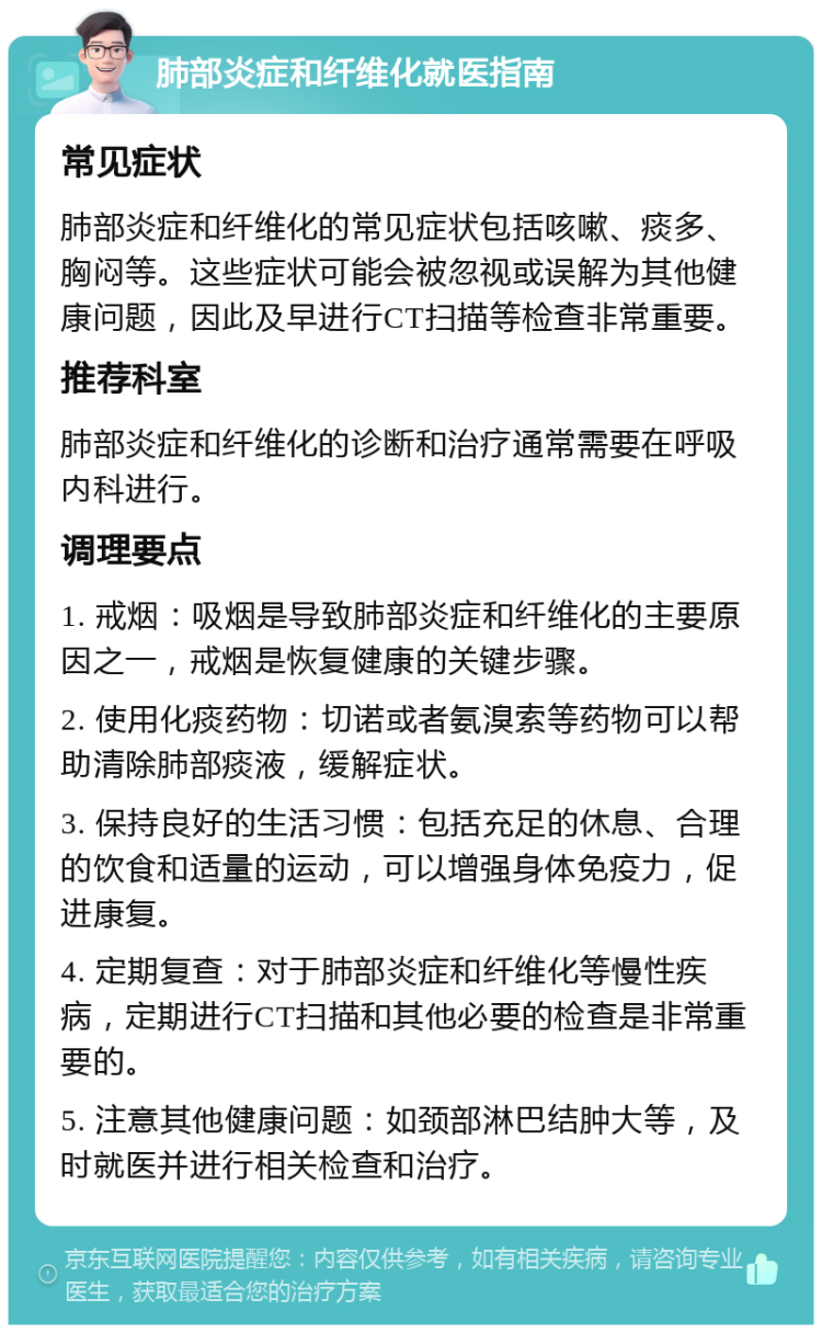 肺部炎症和纤维化就医指南 常见症状 肺部炎症和纤维化的常见症状包括咳嗽、痰多、胸闷等。这些症状可能会被忽视或误解为其他健康问题，因此及早进行CT扫描等检查非常重要。 推荐科室 肺部炎症和纤维化的诊断和治疗通常需要在呼吸内科进行。 调理要点 1. 戒烟：吸烟是导致肺部炎症和纤维化的主要原因之一，戒烟是恢复健康的关键步骤。 2. 使用化痰药物：切诺或者氨溴索等药物可以帮助清除肺部痰液，缓解症状。 3. 保持良好的生活习惯：包括充足的休息、合理的饮食和适量的运动，可以增强身体免疫力，促进康复。 4. 定期复查：对于肺部炎症和纤维化等慢性疾病，定期进行CT扫描和其他必要的检查是非常重要的。 5. 注意其他健康问题：如颈部淋巴结肿大等，及时就医并进行相关检查和治疗。