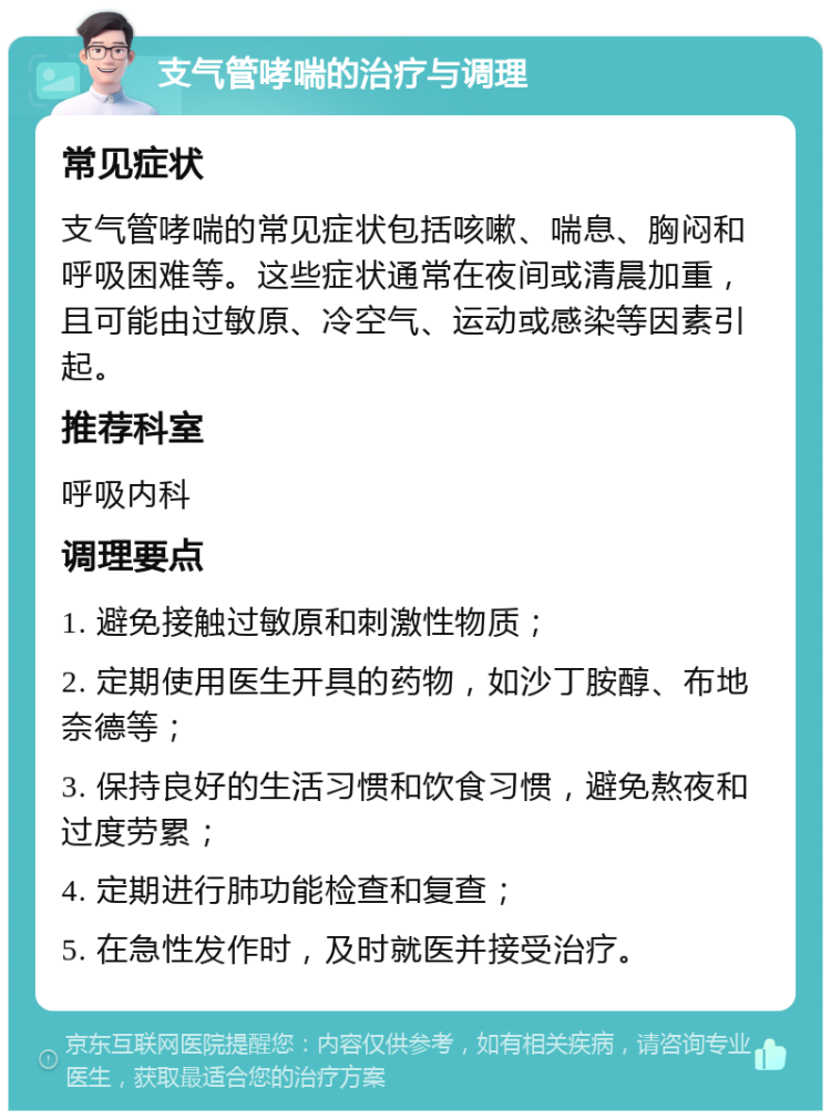 支气管哮喘的治疗与调理 常见症状 支气管哮喘的常见症状包括咳嗽、喘息、胸闷和呼吸困难等。这些症状通常在夜间或清晨加重，且可能由过敏原、冷空气、运动或感染等因素引起。 推荐科室 呼吸内科 调理要点 1. 避免接触过敏原和刺激性物质； 2. 定期使用医生开具的药物，如沙丁胺醇、布地奈德等； 3. 保持良好的生活习惯和饮食习惯，避免熬夜和过度劳累； 4. 定期进行肺功能检查和复查； 5. 在急性发作时，及时就医并接受治疗。