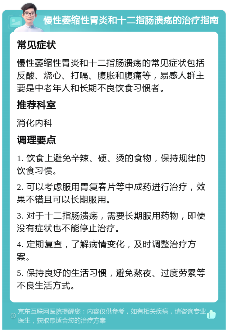 慢性萎缩性胃炎和十二指肠溃疡的治疗指南 常见症状 慢性萎缩性胃炎和十二指肠溃疡的常见症状包括反酸、烧心、打嗝、腹胀和腹痛等，易感人群主要是中老年人和长期不良饮食习惯者。 推荐科室 消化内科 调理要点 1. 饮食上避免辛辣、硬、烫的食物，保持规律的饮食习惯。 2. 可以考虑服用胃复春片等中成药进行治疗，效果不错且可以长期服用。 3. 对于十二指肠溃疡，需要长期服用药物，即使没有症状也不能停止治疗。 4. 定期复查，了解病情变化，及时调整治疗方案。 5. 保持良好的生活习惯，避免熬夜、过度劳累等不良生活方式。