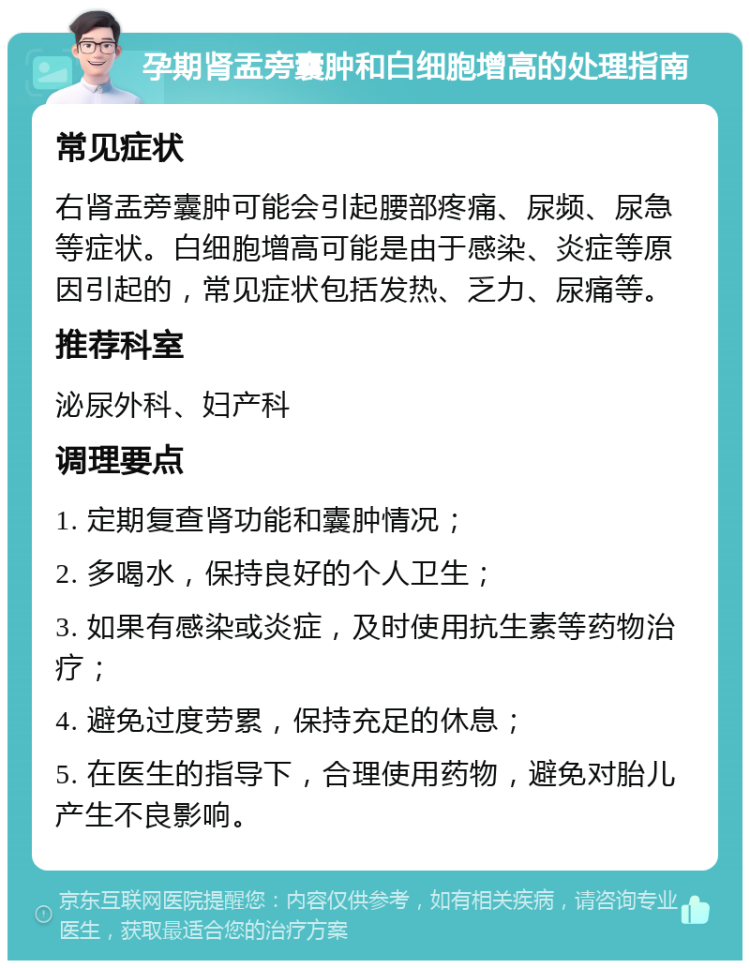 孕期肾盂旁囊肿和白细胞增高的处理指南 常见症状 右肾盂旁囊肿可能会引起腰部疼痛、尿频、尿急等症状。白细胞增高可能是由于感染、炎症等原因引起的，常见症状包括发热、乏力、尿痛等。 推荐科室 泌尿外科、妇产科 调理要点 1. 定期复查肾功能和囊肿情况； 2. 多喝水，保持良好的个人卫生； 3. 如果有感染或炎症，及时使用抗生素等药物治疗； 4. 避免过度劳累，保持充足的休息； 5. 在医生的指导下，合理使用药物，避免对胎儿产生不良影响。