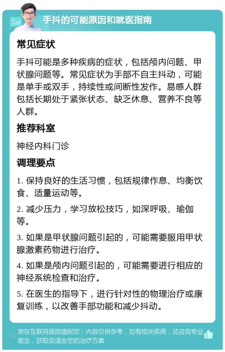 手抖的可能原因和就医指南 常见症状 手抖可能是多种疾病的症状，包括颅内问题、甲状腺问题等。常见症状为手部不自主抖动，可能是单手或双手，持续性或间断性发作。易感人群包括长期处于紧张状态、缺乏休息、营养不良等人群。 推荐科室 神经内科门诊 调理要点 1. 保持良好的生活习惯，包括规律作息、均衡饮食、适量运动等。 2. 减少压力，学习放松技巧，如深呼吸、瑜伽等。 3. 如果是甲状腺问题引起的，可能需要服用甲状腺激素药物进行治疗。 4. 如果是颅内问题引起的，可能需要进行相应的神经系统检查和治疗。 5. 在医生的指导下，进行针对性的物理治疗或康复训练，以改善手部功能和减少抖动。