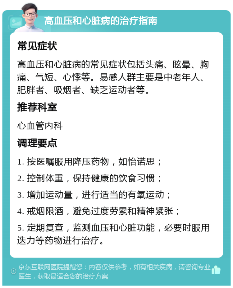 高血压和心脏病的治疗指南 常见症状 高血压和心脏病的常见症状包括头痛、眩晕、胸痛、气短、心悸等。易感人群主要是中老年人、肥胖者、吸烟者、缺乏运动者等。 推荐科室 心血管内科 调理要点 1. 按医嘱服用降压药物，如怡诺思； 2. 控制体重，保持健康的饮食习惯； 3. 增加运动量，进行适当的有氧运动； 4. 戒烟限酒，避免过度劳累和精神紧张； 5. 定期复查，监测血压和心脏功能，必要时服用迭力等药物进行治疗。