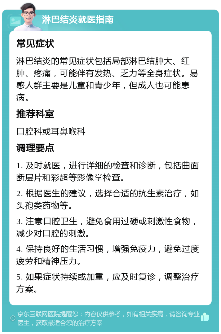 淋巴结炎就医指南 常见症状 淋巴结炎的常见症状包括局部淋巴结肿大、红肿、疼痛，可能伴有发热、乏力等全身症状。易感人群主要是儿童和青少年，但成人也可能患病。 推荐科室 口腔科或耳鼻喉科 调理要点 1. 及时就医，进行详细的检查和诊断，包括曲面断层片和彩超等影像学检查。 2. 根据医生的建议，选择合适的抗生素治疗，如头孢类药物等。 3. 注意口腔卫生，避免食用过硬或刺激性食物，减少对口腔的刺激。 4. 保持良好的生活习惯，增强免疫力，避免过度疲劳和精神压力。 5. 如果症状持续或加重，应及时复诊，调整治疗方案。