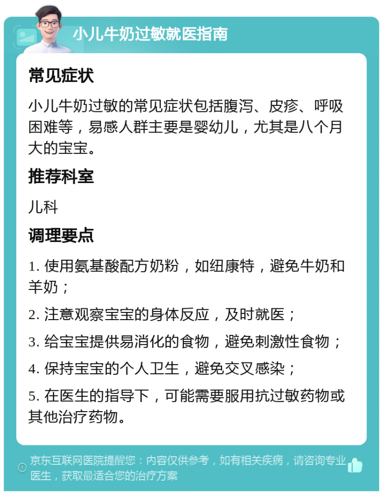 小儿牛奶过敏就医指南 常见症状 小儿牛奶过敏的常见症状包括腹泻、皮疹、呼吸困难等，易感人群主要是婴幼儿，尤其是八个月大的宝宝。 推荐科室 儿科 调理要点 1. 使用氨基酸配方奶粉，如纽康特，避免牛奶和羊奶； 2. 注意观察宝宝的身体反应，及时就医； 3. 给宝宝提供易消化的食物，避免刺激性食物； 4. 保持宝宝的个人卫生，避免交叉感染； 5. 在医生的指导下，可能需要服用抗过敏药物或其他治疗药物。