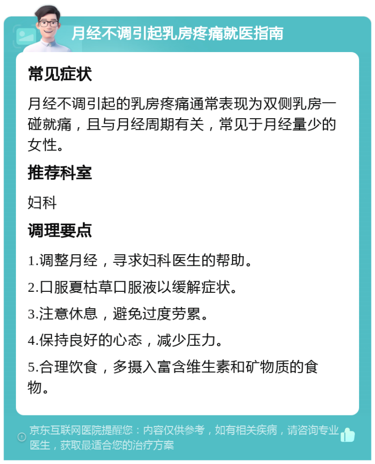 月经不调引起乳房疼痛就医指南 常见症状 月经不调引起的乳房疼痛通常表现为双侧乳房一碰就痛，且与月经周期有关，常见于月经量少的女性。 推荐科室 妇科 调理要点 1.调整月经，寻求妇科医生的帮助。 2.口服夏枯草口服液以缓解症状。 3.注意休息，避免过度劳累。 4.保持良好的心态，减少压力。 5.合理饮食，多摄入富含维生素和矿物质的食物。