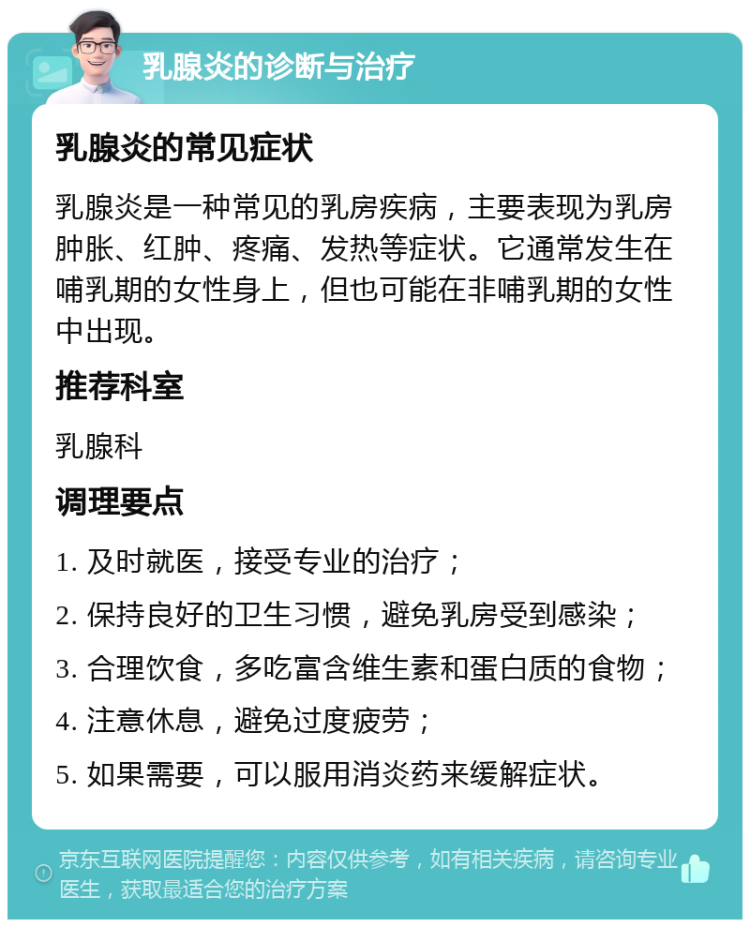 乳腺炎的诊断与治疗 乳腺炎的常见症状 乳腺炎是一种常见的乳房疾病，主要表现为乳房肿胀、红肿、疼痛、发热等症状。它通常发生在哺乳期的女性身上，但也可能在非哺乳期的女性中出现。 推荐科室 乳腺科 调理要点 1. 及时就医，接受专业的治疗； 2. 保持良好的卫生习惯，避免乳房受到感染； 3. 合理饮食，多吃富含维生素和蛋白质的食物； 4. 注意休息，避免过度疲劳； 5. 如果需要，可以服用消炎药来缓解症状。