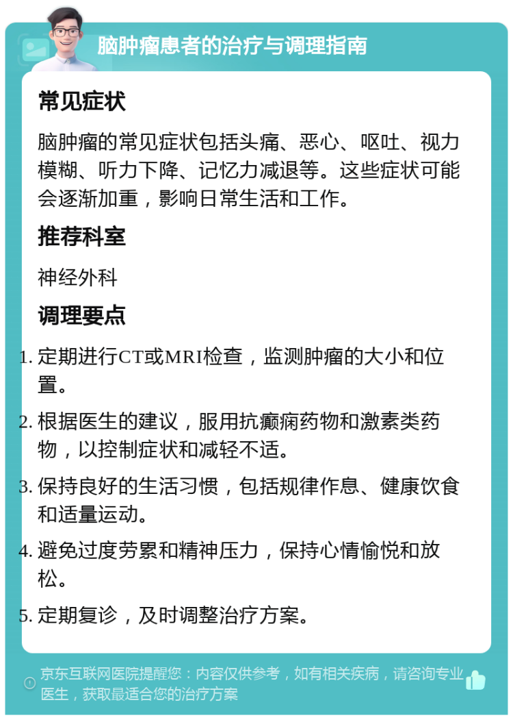 脑肿瘤患者的治疗与调理指南 常见症状 脑肿瘤的常见症状包括头痛、恶心、呕吐、视力模糊、听力下降、记忆力减退等。这些症状可能会逐渐加重，影响日常生活和工作。 推荐科室 神经外科 调理要点 定期进行CT或MRI检查，监测肿瘤的大小和位置。 根据医生的建议，服用抗癫痫药物和激素类药物，以控制症状和减轻不适。 保持良好的生活习惯，包括规律作息、健康饮食和适量运动。 避免过度劳累和精神压力，保持心情愉悦和放松。 定期复诊，及时调整治疗方案。