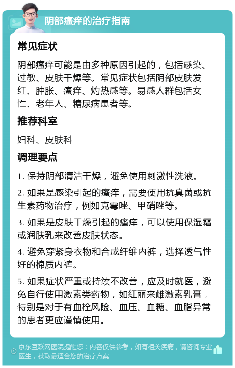 阴部瘙痒的治疗指南 常见症状 阴部瘙痒可能是由多种原因引起的，包括感染、过敏、皮肤干燥等。常见症状包括阴部皮肤发红、肿胀、瘙痒、灼热感等。易感人群包括女性、老年人、糖尿病患者等。 推荐科室 妇科、皮肤科 调理要点 1. 保持阴部清洁干燥，避免使用刺激性洗液。 2. 如果是感染引起的瘙痒，需要使用抗真菌或抗生素药物治疗，例如克霉唑、甲硝唑等。 3. 如果是皮肤干燥引起的瘙痒，可以使用保湿霜或润肤乳来改善皮肤状态。 4. 避免穿紧身衣物和合成纤维内裤，选择透气性好的棉质内裤。 5. 如果症状严重或持续不改善，应及时就医，避免自行使用激素类药物，如红丽来雌激素乳膏，特别是对于有血栓风险、血压、血糖、血脂异常的患者更应谨慎使用。