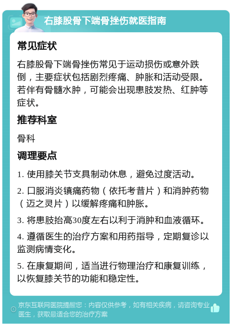 右膝股骨下端骨挫伤就医指南 常见症状 右膝股骨下端骨挫伤常见于运动损伤或意外跌倒，主要症状包括剧烈疼痛、肿胀和活动受限。若伴有骨髓水肿，可能会出现患肢发热、红肿等症状。 推荐科室 骨科 调理要点 1. 使用膝关节支具制动休息，避免过度活动。 2. 口服消炎镇痛药物（依托考昔片）和消肿药物（迈之灵片）以缓解疼痛和肿胀。 3. 将患肢抬高30度左右以利于消肿和血液循环。 4. 遵循医生的治疗方案和用药指导，定期复诊以监测病情变化。 5. 在康复期间，适当进行物理治疗和康复训练，以恢复膝关节的功能和稳定性。