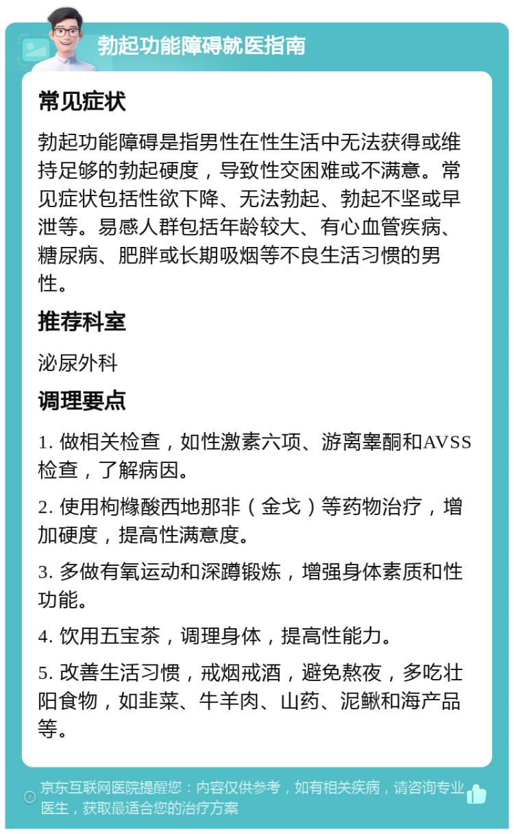 勃起功能障碍就医指南 常见症状 勃起功能障碍是指男性在性生活中无法获得或维持足够的勃起硬度，导致性交困难或不满意。常见症状包括性欲下降、无法勃起、勃起不坚或早泄等。易感人群包括年龄较大、有心血管疾病、糖尿病、肥胖或长期吸烟等不良生活习惯的男性。 推荐科室 泌尿外科 调理要点 1. 做相关检查，如性激素六项、游离睾酮和AVSS检查，了解病因。 2. 使用枸橼酸西地那非（金戈）等药物治疗，增加硬度，提高性满意度。 3. 多做有氧运动和深蹲锻炼，增强身体素质和性功能。 4. 饮用五宝茶，调理身体，提高性能力。 5. 改善生活习惯，戒烟戒酒，避免熬夜，多吃壮阳食物，如韭菜、牛羊肉、山药、泥鳅和海产品等。