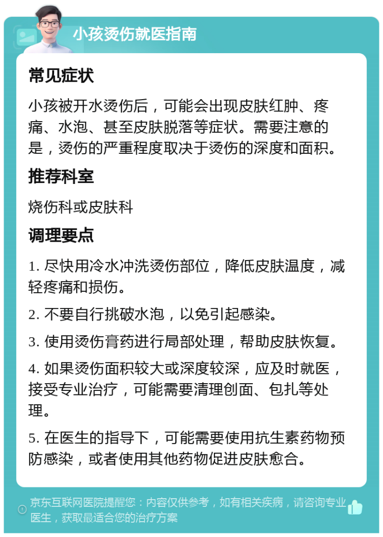 小孩烫伤就医指南 常见症状 小孩被开水烫伤后，可能会出现皮肤红肿、疼痛、水泡、甚至皮肤脱落等症状。需要注意的是，烫伤的严重程度取决于烫伤的深度和面积。 推荐科室 烧伤科或皮肤科 调理要点 1. 尽快用冷水冲洗烫伤部位，降低皮肤温度，减轻疼痛和损伤。 2. 不要自行挑破水泡，以免引起感染。 3. 使用烫伤膏药进行局部处理，帮助皮肤恢复。 4. 如果烫伤面积较大或深度较深，应及时就医，接受专业治疗，可能需要清理创面、包扎等处理。 5. 在医生的指导下，可能需要使用抗生素药物预防感染，或者使用其他药物促进皮肤愈合。