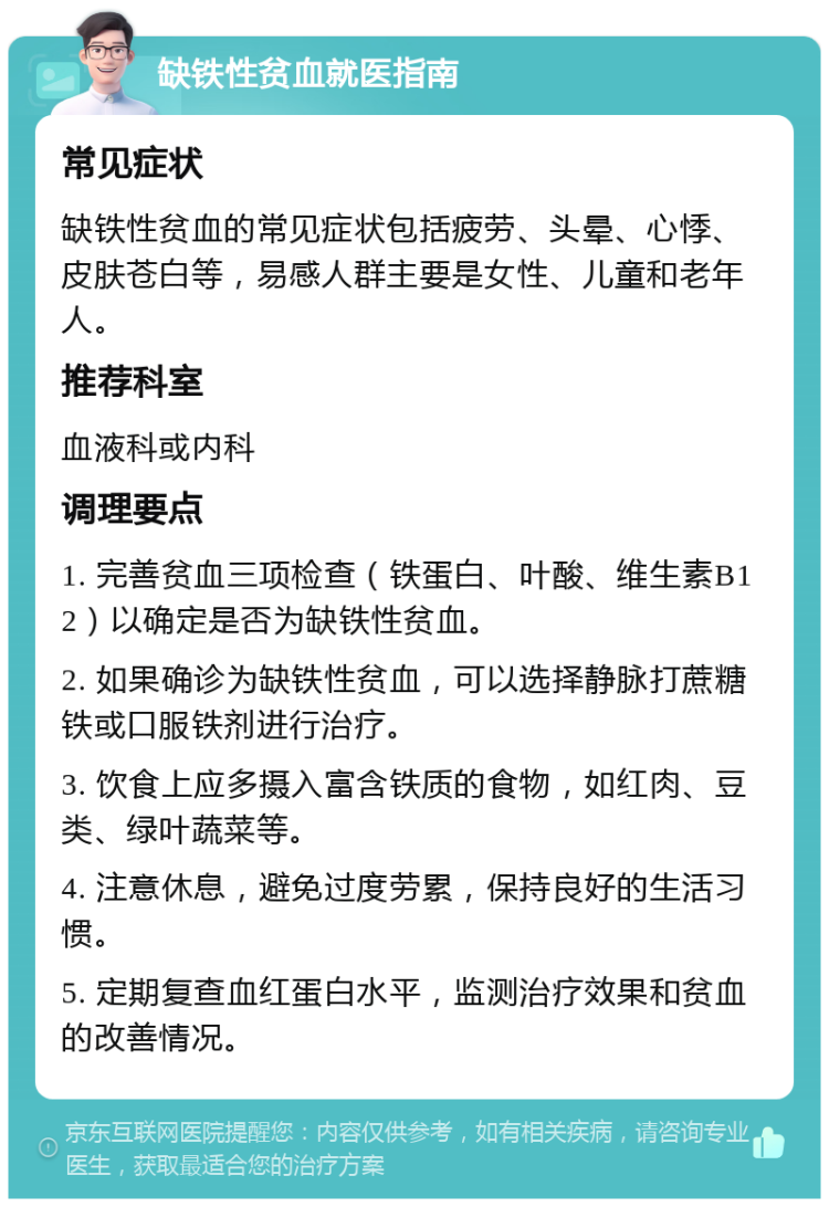 缺铁性贫血就医指南 常见症状 缺铁性贫血的常见症状包括疲劳、头晕、心悸、皮肤苍白等，易感人群主要是女性、儿童和老年人。 推荐科室 血液科或内科 调理要点 1. 完善贫血三项检查（铁蛋白、叶酸、维生素B12）以确定是否为缺铁性贫血。 2. 如果确诊为缺铁性贫血，可以选择静脉打蔗糖铁或口服铁剂进行治疗。 3. 饮食上应多摄入富含铁质的食物，如红肉、豆类、绿叶蔬菜等。 4. 注意休息，避免过度劳累，保持良好的生活习惯。 5. 定期复查血红蛋白水平，监测治疗效果和贫血的改善情况。