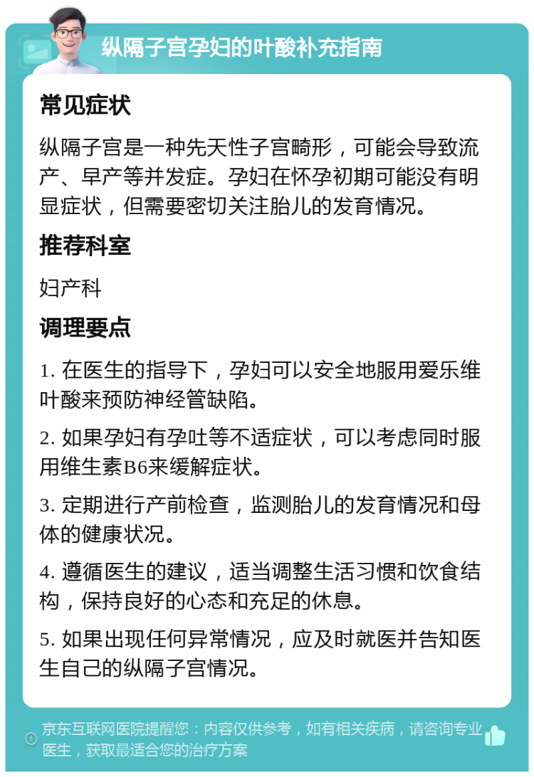 纵隔子宫孕妇的叶酸补充指南 常见症状 纵隔子宫是一种先天性子宫畸形，可能会导致流产、早产等并发症。孕妇在怀孕初期可能没有明显症状，但需要密切关注胎儿的发育情况。 推荐科室 妇产科 调理要点 1. 在医生的指导下，孕妇可以安全地服用爱乐维叶酸来预防神经管缺陷。 2. 如果孕妇有孕吐等不适症状，可以考虑同时服用维生素B6来缓解症状。 3. 定期进行产前检查，监测胎儿的发育情况和母体的健康状况。 4. 遵循医生的建议，适当调整生活习惯和饮食结构，保持良好的心态和充足的休息。 5. 如果出现任何异常情况，应及时就医并告知医生自己的纵隔子宫情况。