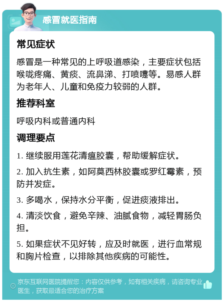 感冒就医指南 常见症状 感冒是一种常见的上呼吸道感染，主要症状包括喉咙疼痛、黄痰、流鼻涕、打喷嚏等。易感人群为老年人、儿童和免疫力较弱的人群。 推荐科室 呼吸内科或普通内科 调理要点 1. 继续服用莲花清瘟胶囊，帮助缓解症状。 2. 加入抗生素，如阿莫西林胶囊或罗红霉素，预防并发症。 3. 多喝水，保持水分平衡，促进痰液排出。 4. 清淡饮食，避免辛辣、油腻食物，减轻胃肠负担。 5. 如果症状不见好转，应及时就医，进行血常规和胸片检查，以排除其他疾病的可能性。