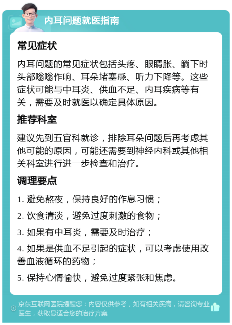 内耳问题就医指南 常见症状 内耳问题的常见症状包括头疼、眼睛胀、躺下时头部嗡嗡作响、耳朵堵塞感、听力下降等。这些症状可能与中耳炎、供血不足、内耳疾病等有关，需要及时就医以确定具体原因。 推荐科室 建议先到五官科就诊，排除耳朵问题后再考虑其他可能的原因，可能还需要到神经内科或其他相关科室进行进一步检查和治疗。 调理要点 1. 避免熬夜，保持良好的作息习惯； 2. 饮食清淡，避免过度刺激的食物； 3. 如果有中耳炎，需要及时治疗； 4. 如果是供血不足引起的症状，可以考虑使用改善血液循环的药物； 5. 保持心情愉快，避免过度紧张和焦虑。