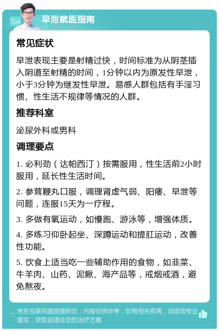 早泄就医指南 常见症状 早泄表现主要是射精过快，时间标准为从阴茎插入阴道至射精的时间，1分钟以内为原发性早泄，小于3分钟为继发性早泄。易感人群包括有手淫习惯、性生活不规律等情况的人群。 推荐科室 泌尿外科或男科 调理要点 1. 必利劲（达帕西汀）按需服用，性生活前2小时服用，延长性生活时间。 2. 参茸鞭丸口服，调理肾虚气弱、阳痿、早泄等问题，连服15天为一疗程。 3. 多做有氧运动，如慢跑、游泳等，增强体质。 4. 多练习仰卧起坐、深蹲运动和提肛运动，改善性功能。 5. 饮食上适当吃一些辅助作用的食物，如韭菜、牛羊肉、山药、泥鳅、海产品等，戒烟戒酒，避免熬夜。