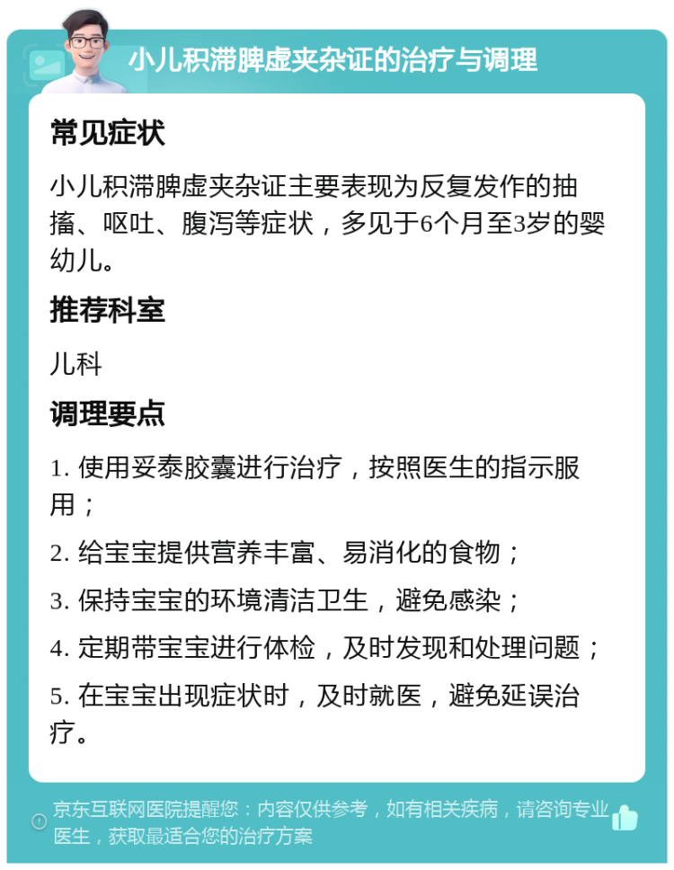 小儿积滞脾虚夹杂证的治疗与调理 常见症状 小儿积滞脾虚夹杂证主要表现为反复发作的抽搐、呕吐、腹泻等症状，多见于6个月至3岁的婴幼儿。 推荐科室 儿科 调理要点 1. 使用妥泰胶囊进行治疗，按照医生的指示服用； 2. 给宝宝提供营养丰富、易消化的食物； 3. 保持宝宝的环境清洁卫生，避免感染； 4. 定期带宝宝进行体检，及时发现和处理问题； 5. 在宝宝出现症状时，及时就医，避免延误治疗。