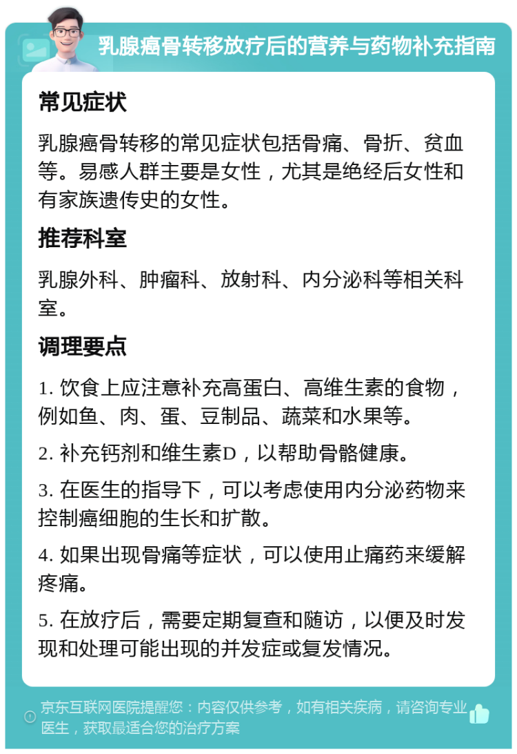 乳腺癌骨转移放疗后的营养与药物补充指南 常见症状 乳腺癌骨转移的常见症状包括骨痛、骨折、贫血等。易感人群主要是女性，尤其是绝经后女性和有家族遗传史的女性。 推荐科室 乳腺外科、肿瘤科、放射科、内分泌科等相关科室。 调理要点 1. 饮食上应注意补充高蛋白、高维生素的食物，例如鱼、肉、蛋、豆制品、蔬菜和水果等。 2. 补充钙剂和维生素D，以帮助骨骼健康。 3. 在医生的指导下，可以考虑使用内分泌药物来控制癌细胞的生长和扩散。 4. 如果出现骨痛等症状，可以使用止痛药来缓解疼痛。 5. 在放疗后，需要定期复查和随访，以便及时发现和处理可能出现的并发症或复发情况。