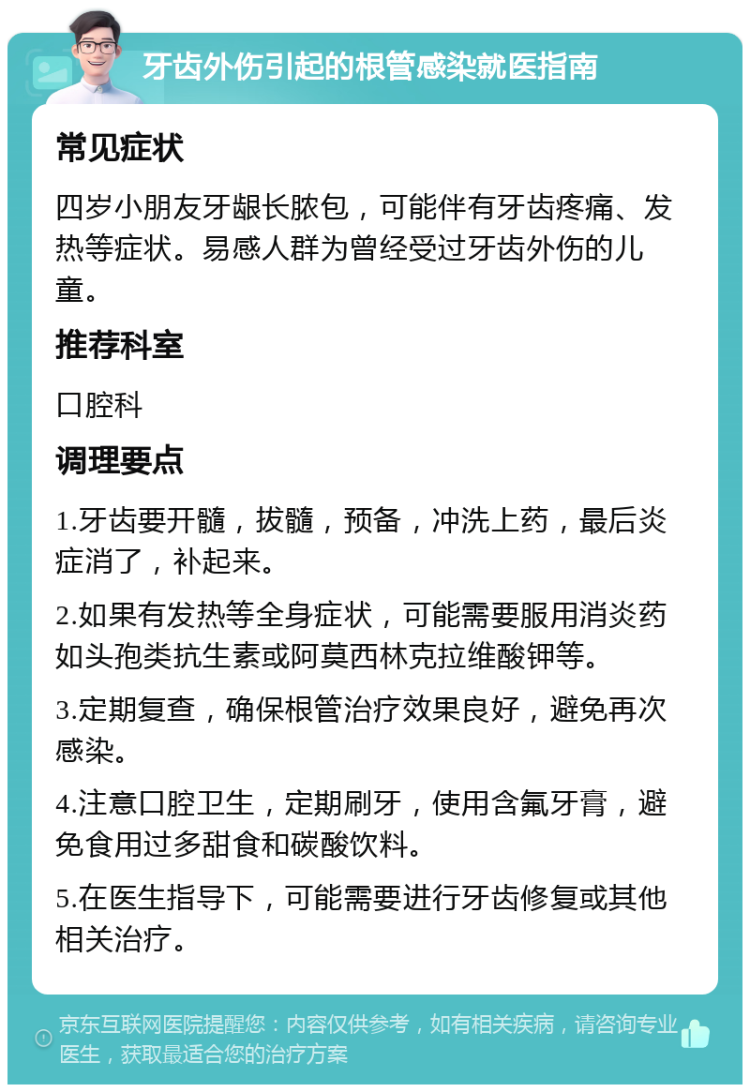 牙齿外伤引起的根管感染就医指南 常见症状 四岁小朋友牙龈长脓包，可能伴有牙齿疼痛、发热等症状。易感人群为曾经受过牙齿外伤的儿童。 推荐科室 口腔科 调理要点 1.牙齿要开髓，拔髓，预备，冲洗上药，最后炎症消了，补起来。 2.如果有发热等全身症状，可能需要服用消炎药如头孢类抗生素或阿莫西林克拉维酸钾等。 3.定期复查，确保根管治疗效果良好，避免再次感染。 4.注意口腔卫生，定期刷牙，使用含氟牙膏，避免食用过多甜食和碳酸饮料。 5.在医生指导下，可能需要进行牙齿修复或其他相关治疗。