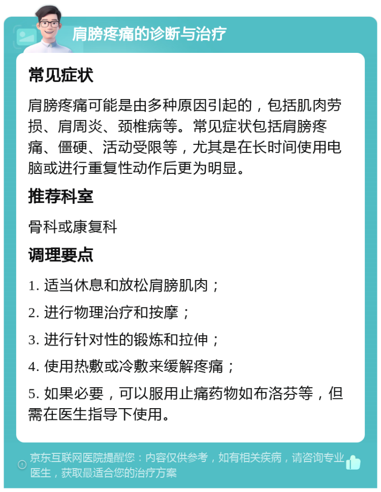 肩膀疼痛的诊断与治疗 常见症状 肩膀疼痛可能是由多种原因引起的，包括肌肉劳损、肩周炎、颈椎病等。常见症状包括肩膀疼痛、僵硬、活动受限等，尤其是在长时间使用电脑或进行重复性动作后更为明显。 推荐科室 骨科或康复科 调理要点 1. 适当休息和放松肩膀肌肉； 2. 进行物理治疗和按摩； 3. 进行针对性的锻炼和拉伸； 4. 使用热敷或冷敷来缓解疼痛； 5. 如果必要，可以服用止痛药物如布洛芬等，但需在医生指导下使用。