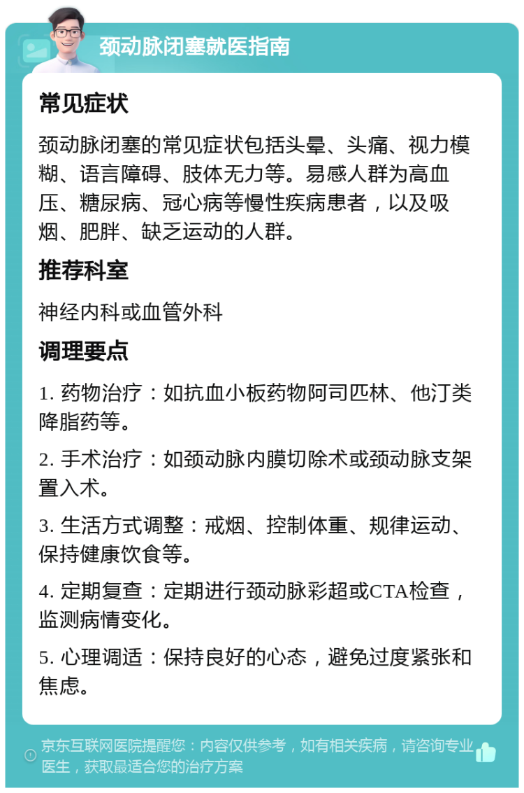 颈动脉闭塞就医指南 常见症状 颈动脉闭塞的常见症状包括头晕、头痛、视力模糊、语言障碍、肢体无力等。易感人群为高血压、糖尿病、冠心病等慢性疾病患者，以及吸烟、肥胖、缺乏运动的人群。 推荐科室 神经内科或血管外科 调理要点 1. 药物治疗：如抗血小板药物阿司匹林、他汀类降脂药等。 2. 手术治疗：如颈动脉内膜切除术或颈动脉支架置入术。 3. 生活方式调整：戒烟、控制体重、规律运动、保持健康饮食等。 4. 定期复查：定期进行颈动脉彩超或CTA检查，监测病情变化。 5. 心理调适：保持良好的心态，避免过度紧张和焦虑。