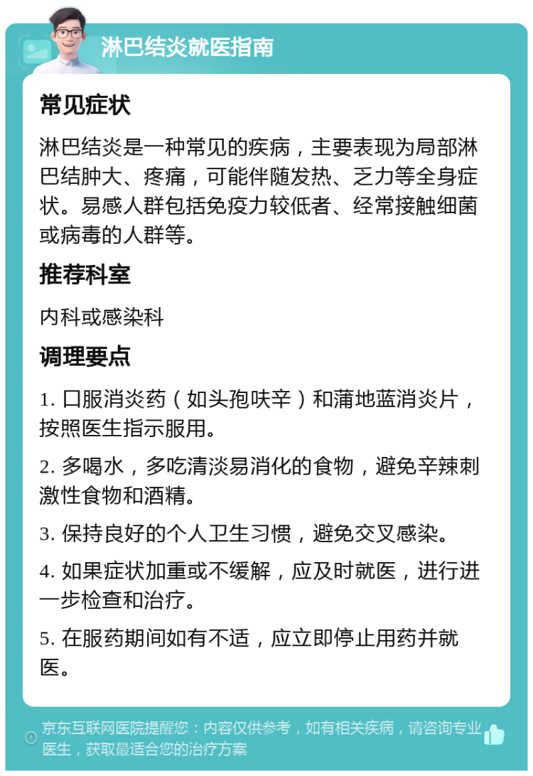 淋巴结炎就医指南 常见症状 淋巴结炎是一种常见的疾病，主要表现为局部淋巴结肿大、疼痛，可能伴随发热、乏力等全身症状。易感人群包括免疫力较低者、经常接触细菌或病毒的人群等。 推荐科室 内科或感染科 调理要点 1. 口服消炎药（如头孢呋辛）和蒲地蓝消炎片，按照医生指示服用。 2. 多喝水，多吃清淡易消化的食物，避免辛辣刺激性食物和酒精。 3. 保持良好的个人卫生习惯，避免交叉感染。 4. 如果症状加重或不缓解，应及时就医，进行进一步检查和治疗。 5. 在服药期间如有不适，应立即停止用药并就医。