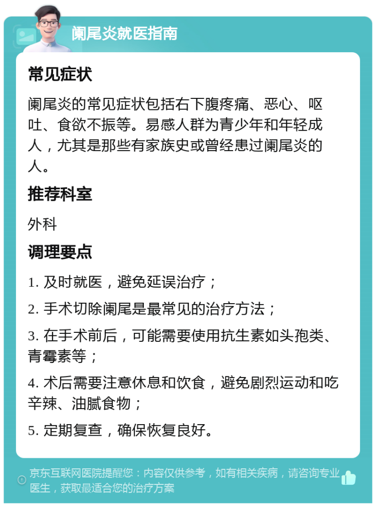 阑尾炎就医指南 常见症状 阑尾炎的常见症状包括右下腹疼痛、恶心、呕吐、食欲不振等。易感人群为青少年和年轻成人，尤其是那些有家族史或曾经患过阑尾炎的人。 推荐科室 外科 调理要点 1. 及时就医，避免延误治疗； 2. 手术切除阑尾是最常见的治疗方法； 3. 在手术前后，可能需要使用抗生素如头孢类、青霉素等； 4. 术后需要注意休息和饮食，避免剧烈运动和吃辛辣、油腻食物； 5. 定期复查，确保恢复良好。